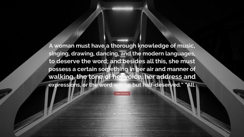 Jane Austen Quote: “A woman must have a thorough knowledge of music, singing, drawing, dancing, and the modern languages, to deserve the word; and besides all this, she must possess a certain something in her air and manner of walking, the tone of her voice, her address and expressions, or the word will be but half-deserved.” “All.”