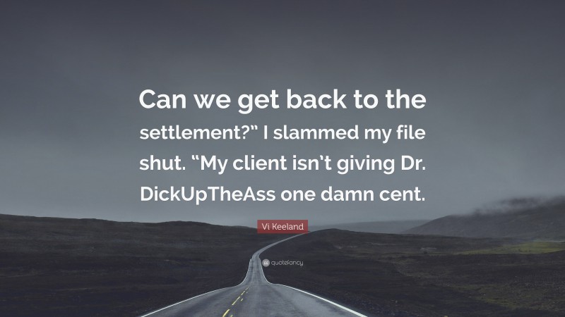 Vi Keeland Quote: “Can we get back to the settlement?” I slammed my file shut. “My client isn’t giving Dr. DickUpTheAss one damn cent.”