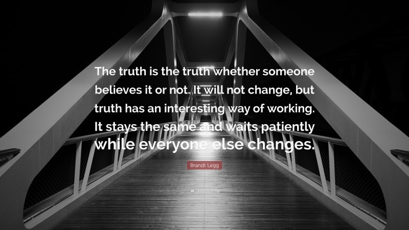 Brandt Legg Quote: “The truth is the truth whether someone believes it or not. It will not change, but truth has an interesting way of working. It stays the same and waits patiently while everyone else changes.”