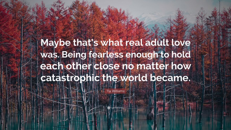 Tia Williams Quote: “Maybe that’s what real adult love was. Being fearless enough to hold each other close no matter how catastrophic the world became.”