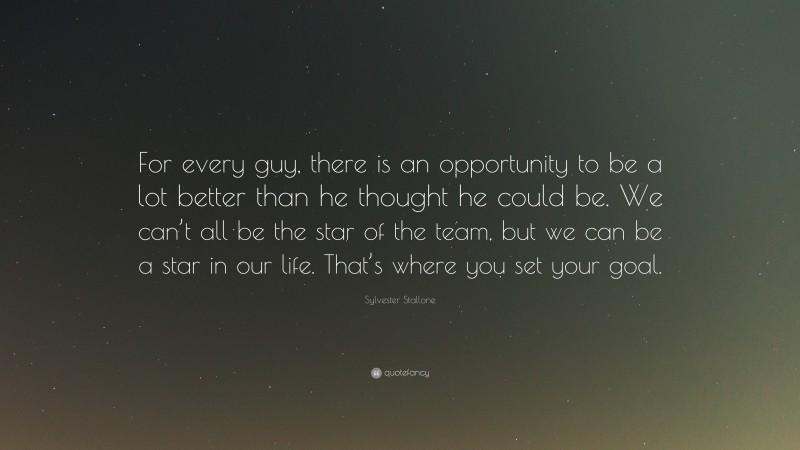Sylvester Stallone Quote: “For every guy, there is an opportunity to be a lot better than he thought he could be. We can’t all be the star of the team, but we can be a star in our life. That’s where you set your goal.”