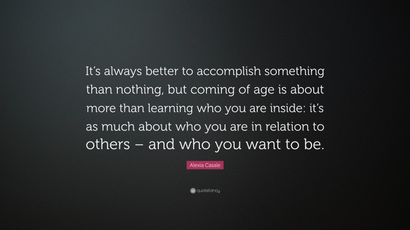 Alexia Casale Quote: “It’s always better to accomplish something than nothing, but coming of age is about more than learning who you are inside: it’s as much about who you are in relation to others – and who you want to be.”