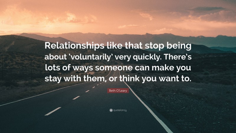 Beth O'Leary Quote: “Relationships like that stop being about ‘voluntarily’ very quickly. There’s lots of ways someone can make you stay with them, or think you want to.”