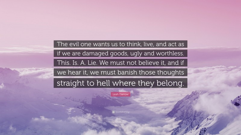 Leah Darrow Quote: “The evil one wants us to think, live, and act as if we are damaged goods, ugly and worthless. This. Is. A. Lie. We must not believe it, and if we hear it, we must banish those thoughts straight to hell where they belong.”