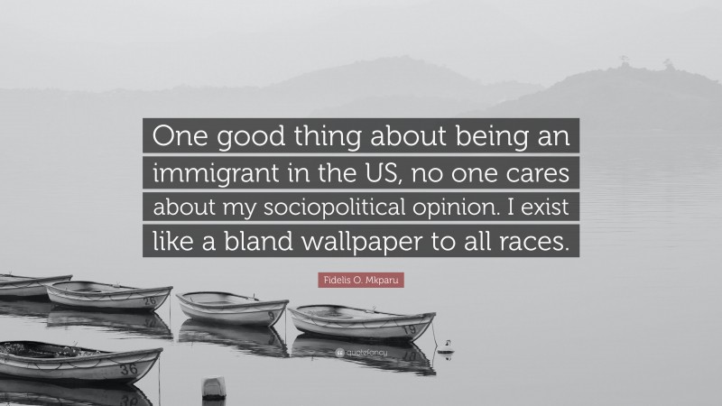 Fidelis O. Mkparu Quote: “One good thing about being an immigrant in the US, no one cares about my sociopolitical opinion. I exist like a bland wallpaper to all races.”