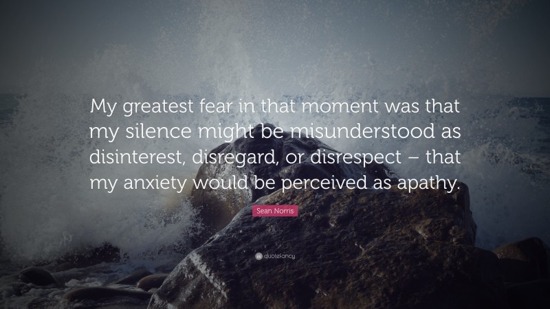 Sean Norris Quote: “My greatest fear in that moment was that my silence might be misunderstood as disinterest, disregard, or disrespect – that my anxiety would be perceived as apathy.”