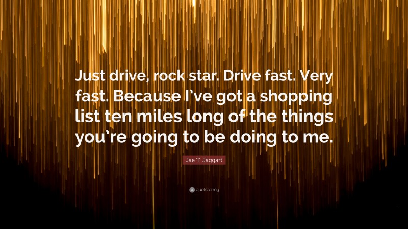 Jae T. Jaggart Quote: “Just drive, rock star. Drive fast. Very fast. Because I’ve got a shopping list ten miles long of the things you’re going to be doing to me.”