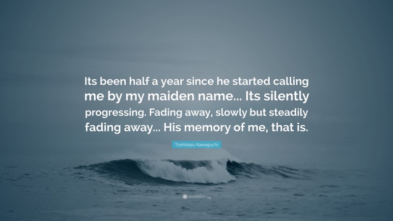 Toshikazu Kawaguchi Quote: “Its been half a year since he started calling me by my maiden name... Its silently progressing. Fading away, slowly but steadily fading away... His memory of me, that is.”