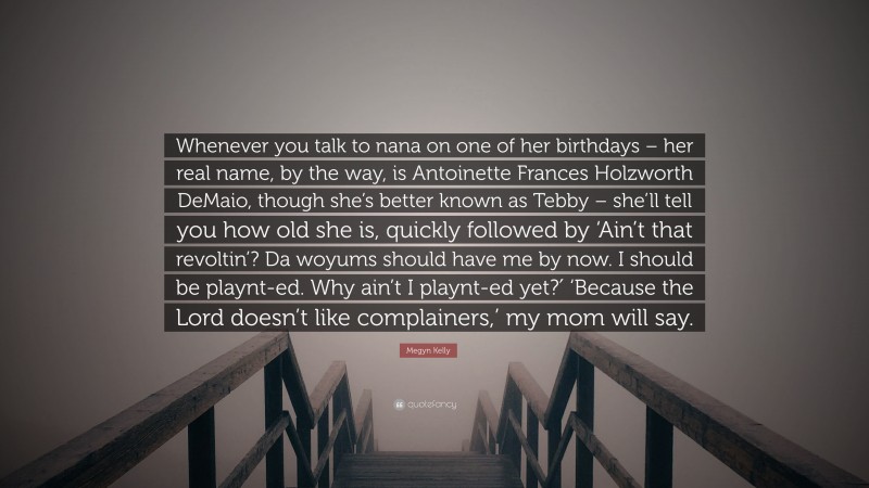 Megyn Kelly Quote: “Whenever you talk to nana on one of her birthdays – her real name, by the way, is Antoinette Frances Holzworth DeMaio, though she’s better known as Tebby – she’ll tell you how old she is, quickly followed by ‘Ain’t that revoltin’? Da woyums should have me by now. I should be playnt-ed. Why ain’t I playnt-ed yet?′ ‘Because the Lord doesn’t like complainers,’ my mom will say.”