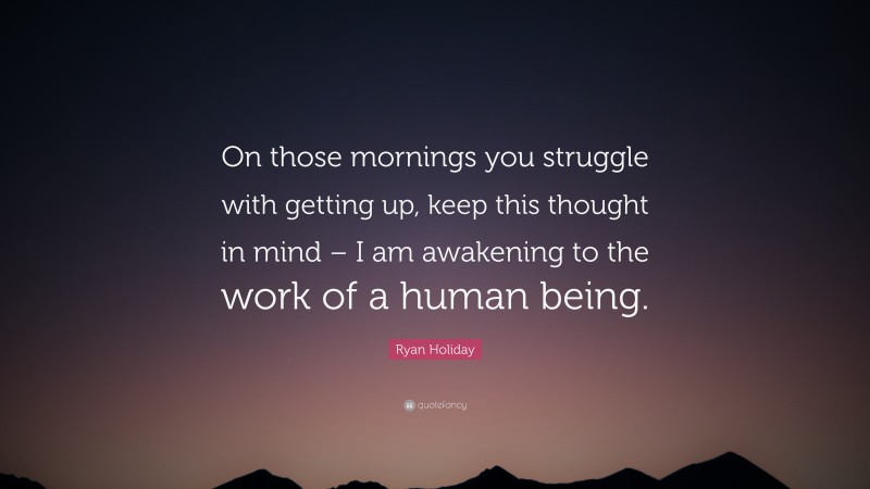 Ryan Holiday Quote: “On those mornings you struggle with getting up, keep this thought in mind – I am awakening to the work of a human being.”