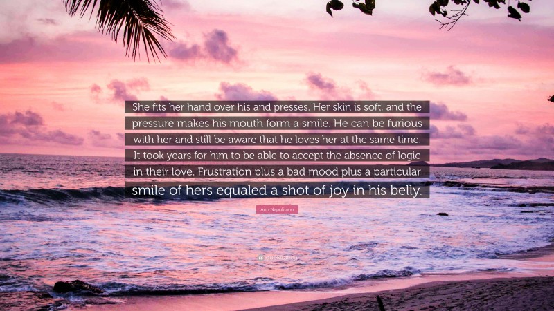 Ann Napolitano Quote: “She fits her hand over his and presses. Her skin is soft, and the pressure makes his mouth form a smile. He can be furious with her and still be aware that he loves her at the same time. It took years for him to be able to accept the absence of logic in their love. Frustration plus a bad mood plus a particular smile of hers equaled a shot of joy in his belly.”