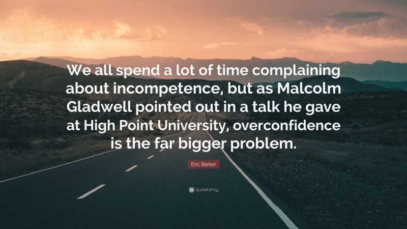 Eric Barker Quote: “We all spend a lot of time complaining about incompetence, but as Malcolm Gladwell pointed out in a talk he gave at High Point University, overconfidence is the far bigger problem.”