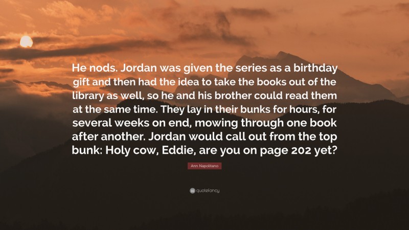 Ann Napolitano Quote: “He nods. Jordan was given the series as a birthday gift and then had the idea to take the books out of the library as well, so he and his brother could read them at the same time. They lay in their bunks for hours, for several weeks on end, mowing through one book after another. Jordan would call out from the top bunk: Holy cow, Eddie, are you on page 202 yet?”