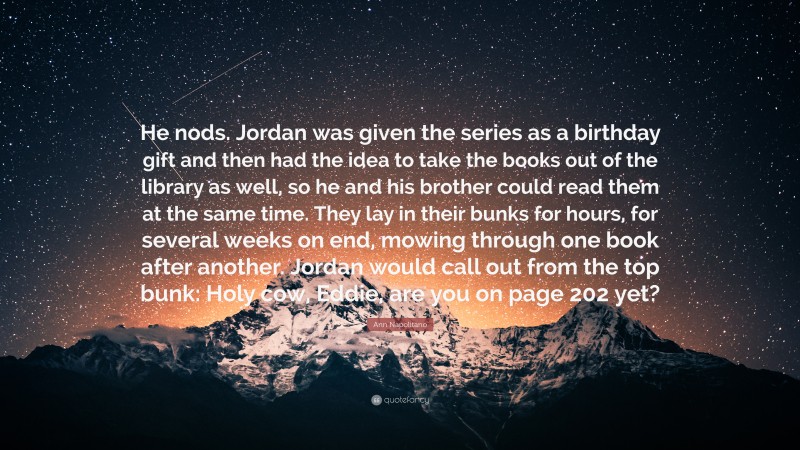 Ann Napolitano Quote: “He nods. Jordan was given the series as a birthday gift and then had the idea to take the books out of the library as well, so he and his brother could read them at the same time. They lay in their bunks for hours, for several weeks on end, mowing through one book after another. Jordan would call out from the top bunk: Holy cow, Eddie, are you on page 202 yet?”