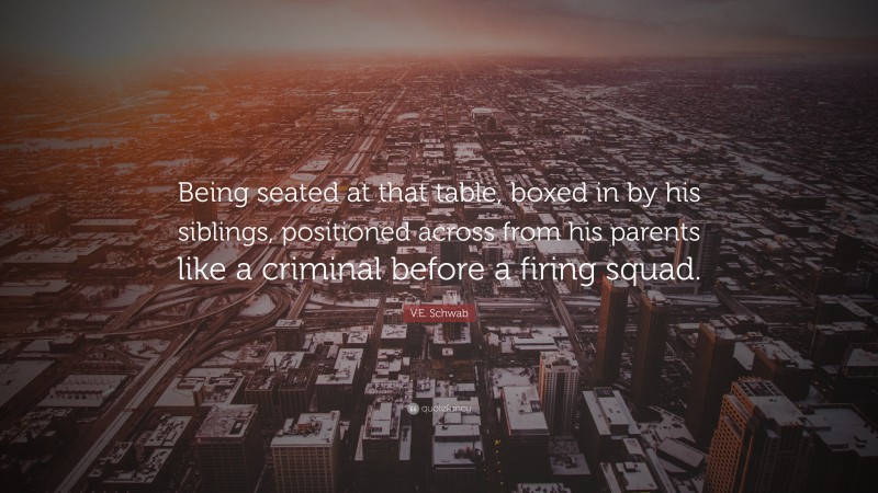 V.E. Schwab Quote: “Being seated at that table, boxed in by his siblings, positioned across from his parents like a criminal before a firing squad.”