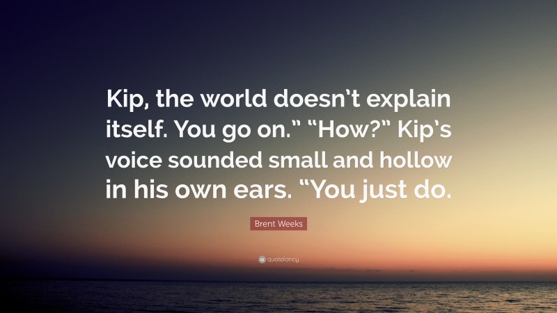 Brent Weeks Quote: “Kip, the world doesn’t explain itself. You go on.” “How?” Kip’s voice sounded small and hollow in his own ears. “You just do.”