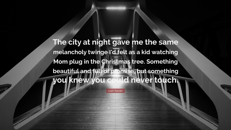Leah Raeder Quote: “The city at night gave me the same melancholy twinge I’d felt as a kid watching Mom plug in the Christmas tree. Something beautiful and full of promise, but something you knew you could never touch.”