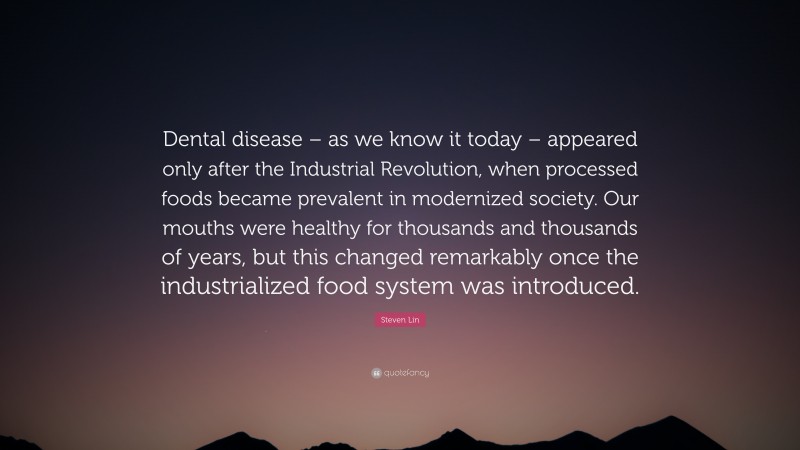 Steven Lin Quote: “Dental disease – as we know it today – appeared only after the Industrial Revolution, when processed foods became prevalent in modernized society. Our mouths were healthy for thousands and thousands of years, but this changed remarkably once the industrialized food system was introduced.”