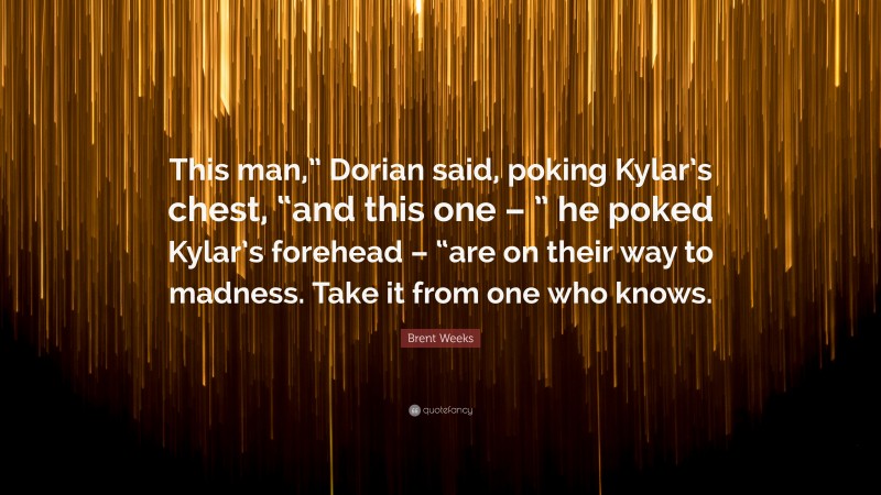 Brent Weeks Quote: “This man,” Dorian said, poking Kylar’s chest, “and this one – ” he poked Kylar’s forehead – “are on their way to madness. Take it from one who knows.”