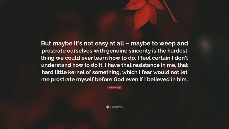 Sally Rooney Quote: “But maybe it’s not easy at all – maybe to weep and prostrate ourselves with genuine sincerity is the hardest thing we could ever learn how to do. I feel certain I don’t understand how to do it. I have that resistance in me, that hard little kernel of something, which I fear would not let me prostrate myself before God even if I believed in him.”