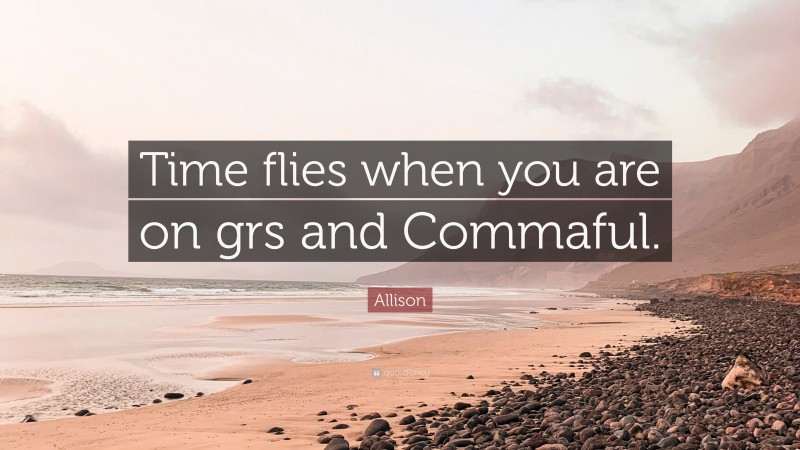 Allison Quote: “Time flies when you are on grs and Commaful.”