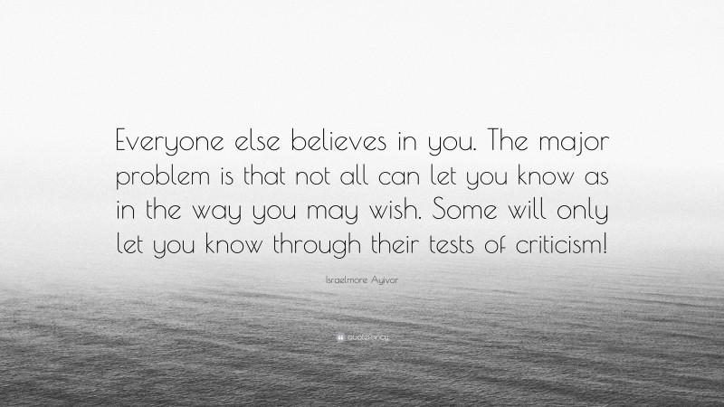 Israelmore Ayivor Quote: “Everyone else believes in you. The major problem is that not all can let you know as in the way you may wish. Some will only let you know through their tests of criticism!”