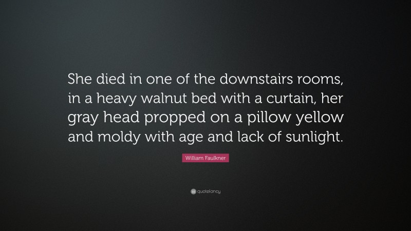 William Faulkner Quote: “She died in one of the downstairs rooms, in a heavy walnut bed with a curtain, her gray head propped on a pillow yellow and moldy with age and lack of sunlight.”