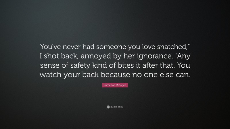 Katherine McIntyre Quote: “You’ve never had someone you love snatched,” I shot back, annoyed by her ignorance. “Any sense of safety kind of bites it after that. You watch your back because no one else can.”
