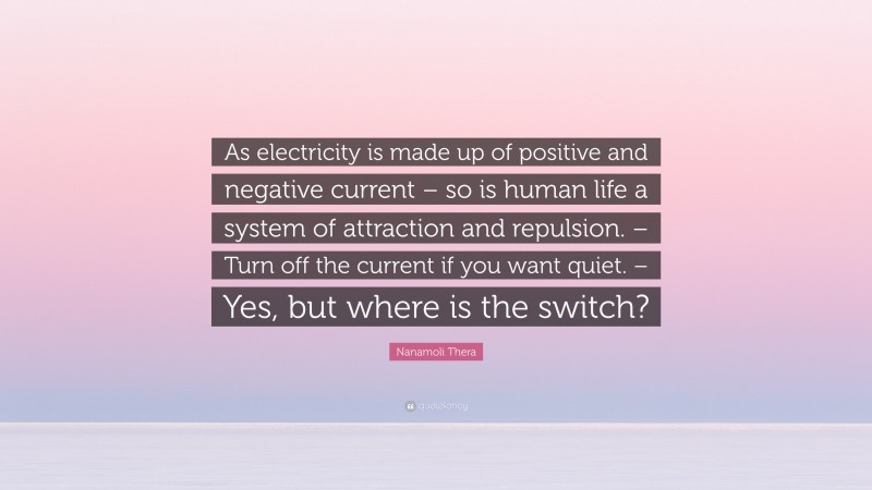 Nanamoli Thera Quote: “As electricity is made up of positive and negative current – so is human life a system of attraction and repulsion. – Turn off the current if you want quiet. – Yes, but where is the switch?”