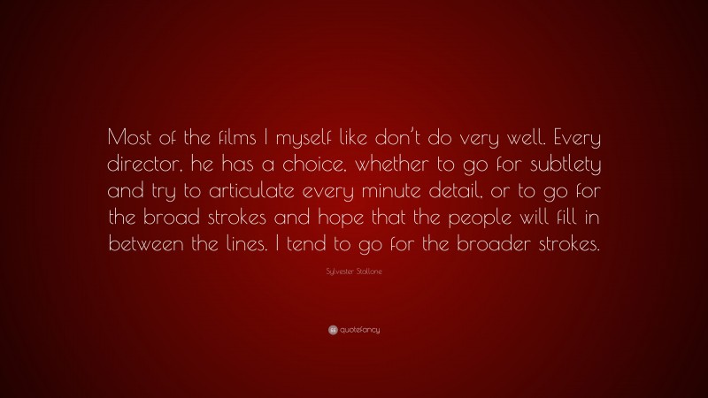 Sylvester Stallone Quote: “Most of the films I myself like don’t do very well. Every director, he has a choice, whether to go for subtlety and try to articulate every minute detail, or to go for the broad strokes and hope that the people will fill in between the lines. I tend to go for the broader strokes.”