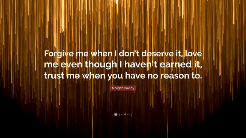 Meagan Brandy Quote: “Forgive me when I don’t deserve it, love me even though I haven’t earned it, trust me when you have no reason to.”