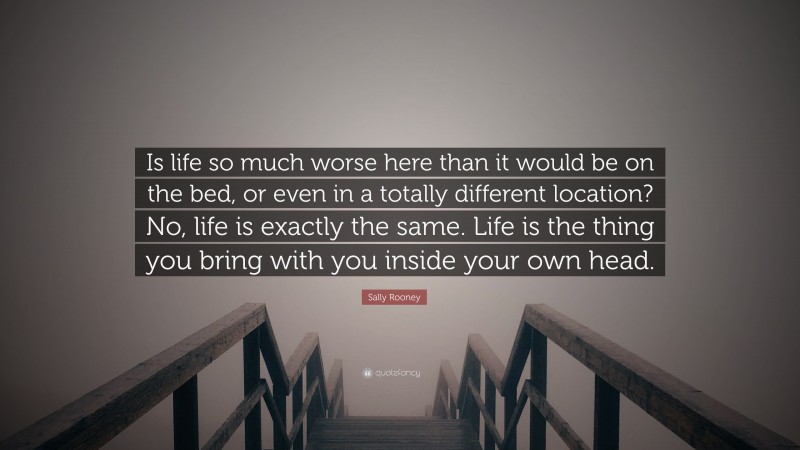 Sally Rooney Quote: “Is life so much worse here than it would be on the bed, or even in a totally different location? No, life is exactly the same. Life is the thing you bring with you inside your own head.”