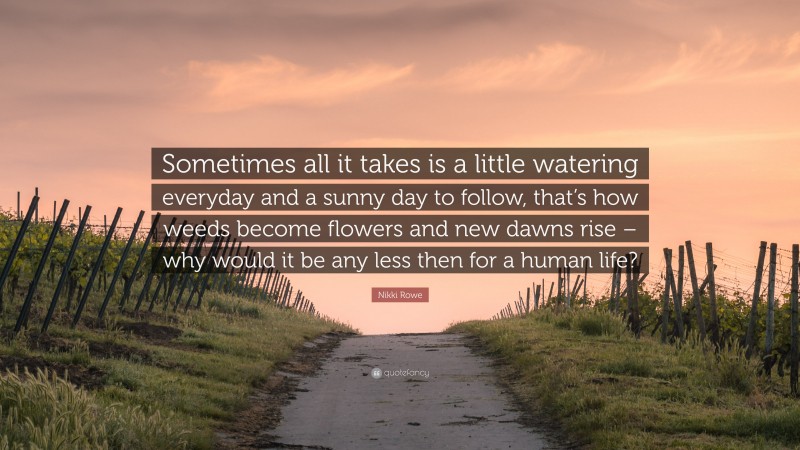 Nikki Rowe Quote: “Sometimes all it takes is a little watering everyday and a sunny day to follow, that’s how weeds become flowers and new dawns rise – why would it be any less then for a human life?”