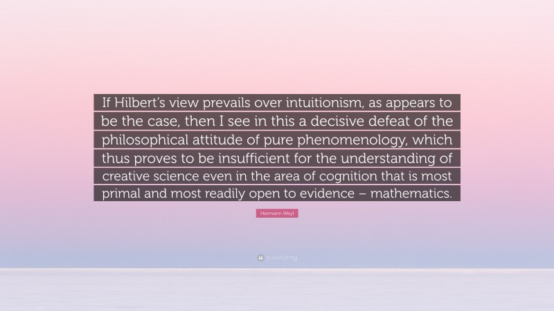 Hermann Weyl Quote: “If Hilbert’s view prevails over intuitionism, as appears to be the case, then I see in this a decisive defeat of the philosophical attitude of pure phenomenology, which thus proves to be insufficient for the understanding of creative science even in the area of cognition that is most primal and most readily open to evidence – mathematics.”