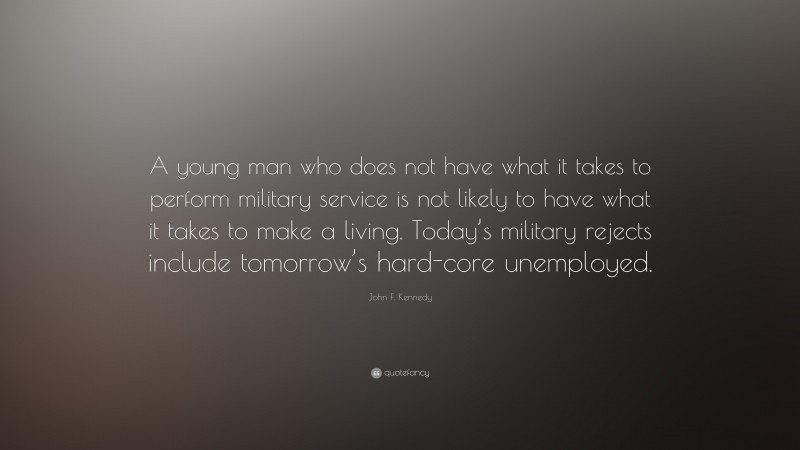 John F. Kennedy Quote: “A young man who does not have what it takes to perform military service is not likely to have what it takes to make a living. Today’s military rejects include tomorrow’s hard-core unemployed.”
