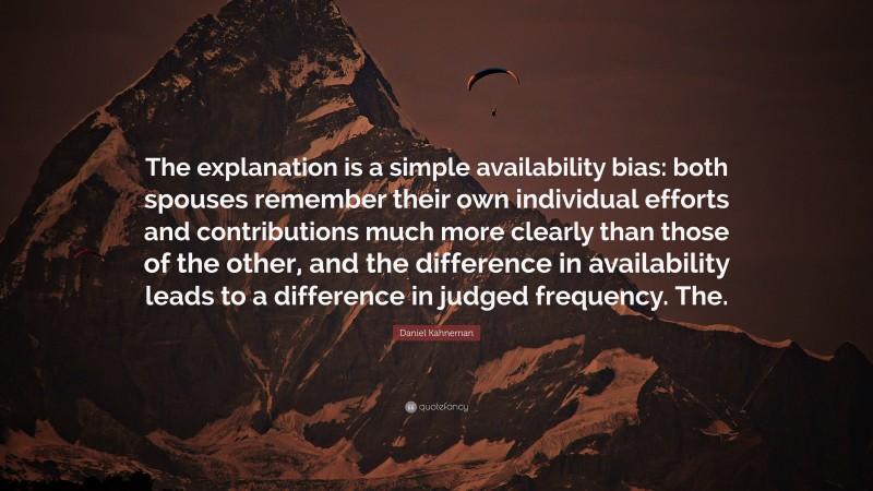 Daniel Kahneman Quote: “The explanation is a simple availability bias: both spouses remember their own individual efforts and contributions much more clearly than those of the other, and the difference in availability leads to a difference in judged frequency. The.”