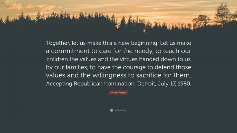 Ronald Reagan Quote: “Together, let us make this a new beginning. Let us make a commitment to care for the needy, to teach our children the values and the virtues handed down to us by our families, to have the courage to defend those values and the willingness to sacrifice for them. Accepting Republican nomination, Detroit, July 17, 1980.”