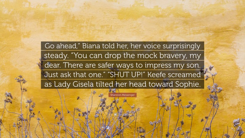 Shannon Messenger Quote: “Go ahead,” Biana told her, her voice surprisingly steady. “You can drop the mock bravery, my dear. There are safer ways to impress my son. Just ask that one.” “SHUT UP!” Keefe screamed as Lady Gisela tilted her head toward Sophie.”