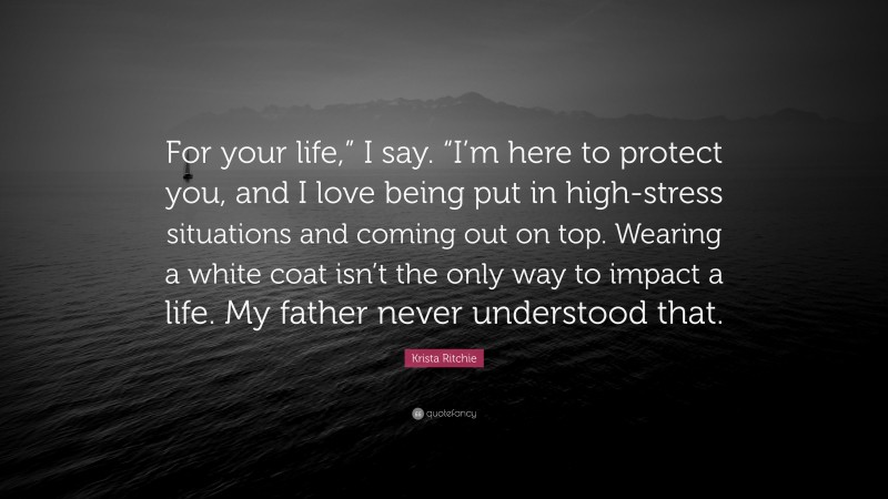 Krista Ritchie Quote: “For your life,” I say. “I’m here to protect you, and I love being put in high-stress situations and coming out on top. Wearing a white coat isn’t the only way to impact a life. My father never understood that.”