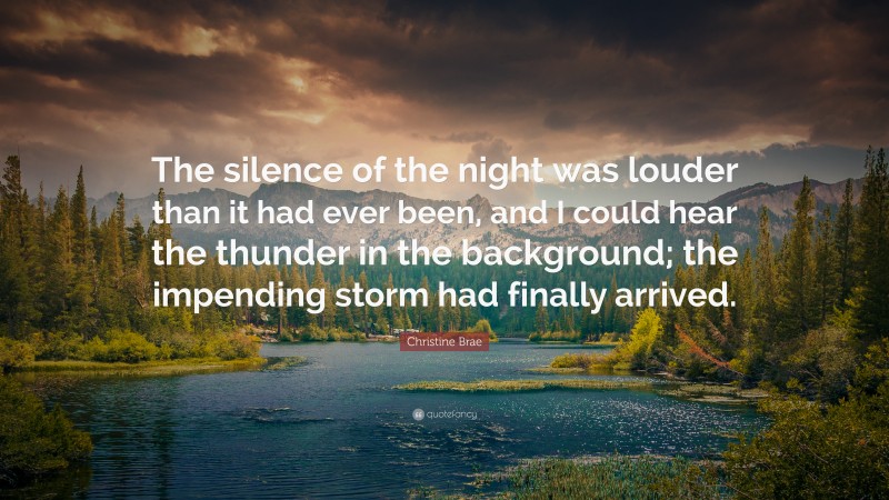 Christine Brae Quote: “The silence of the night was louder than it had ever been, and I could hear the thunder in the background; the impending storm had finally arrived.”