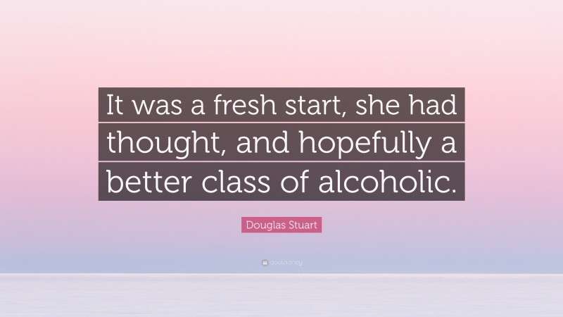 Douglas Stuart Quote: “It was a fresh start, she had thought, and hopefully a better class of alcoholic.”