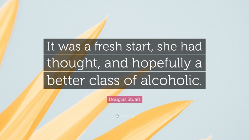 Douglas Stuart Quote: “It was a fresh start, she had thought, and hopefully a better class of alcoholic.”