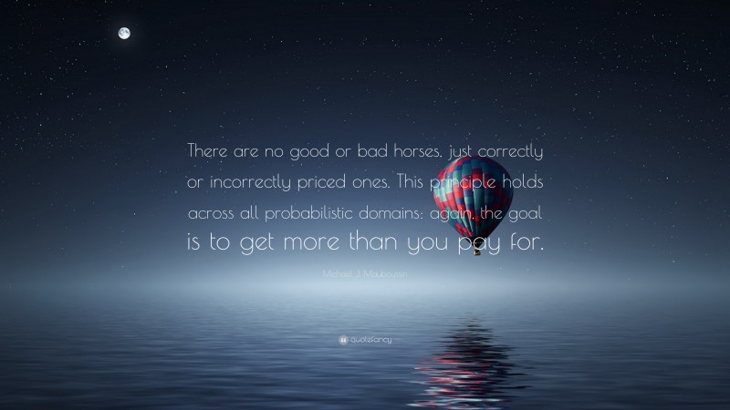 Michael J. Mauboussin Quote: “There are no good or bad horses, just correctly or incorrectly priced ones. This principle holds across all probabilistic domains: again, the goal is to get more than you pay for.”