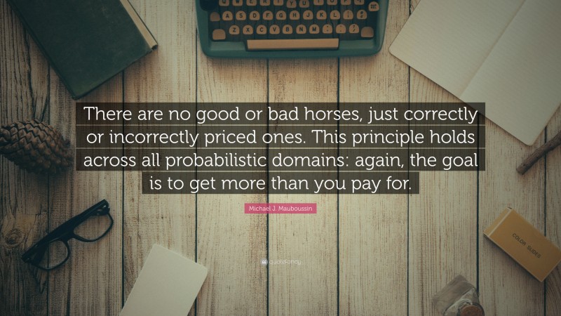 Michael J. Mauboussin Quote: “There are no good or bad horses, just correctly or incorrectly priced ones. This principle holds across all probabilistic domains: again, the goal is to get more than you pay for.”