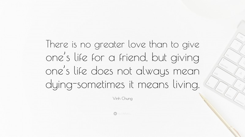 Vinh Chung Quote: “There is no greater love than to give one’s life for a friend, but giving one’s life does not always mean dying-sometimes it means living.”
