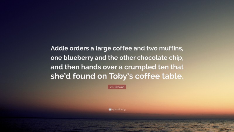 V.E. Schwab Quote: “Addie orders a large coffee and two muffins, one blueberry and the other chocolate chip, and then hands over a crumpled ten that she’d found on Toby’s coffee table.”