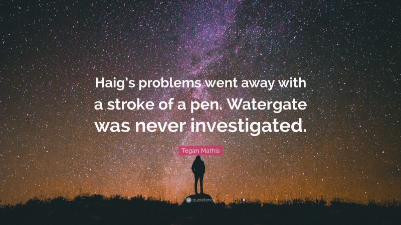 Tegan Mathis Quote: “Haig’s problems went away with a stroke of a pen. Watergate was never investigated.”