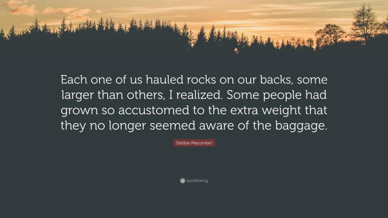 Debbie Macomber Quote: “Each one of us hauled rocks on our backs, some larger than others, I realized. Some people had grown so accustomed to the extra weight that they no longer seemed aware of the baggage.”