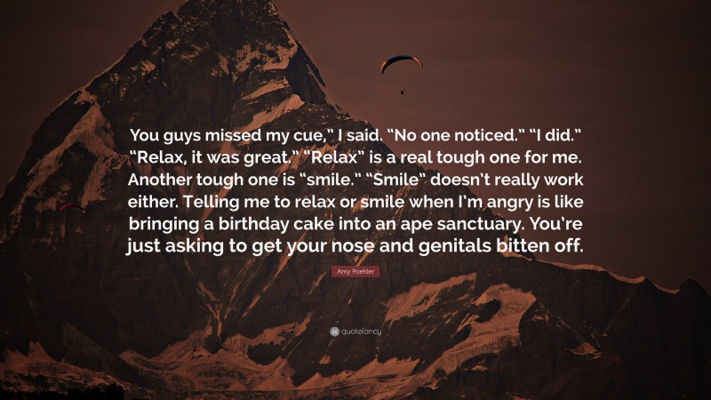 Amy Poehler Quote: “You guys missed my cue,” I said. “No one noticed.” “I did.” “Relax, it was great.” “Relax” is a real tough one for me. Another tough one is “smile.” “Smile” doesn’t really work either. Telling me to relax or smile when I’m angry is like bringing a birthday cake into an ape sanctuary. You’re just asking to get your nose and genitals bitten off.”