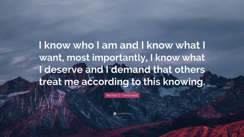 Rachel D. Greenwell Quote: “I know who I am and I know what I want, most importantly, I know what I deserve and I demand that others treat me according to this knowing.”